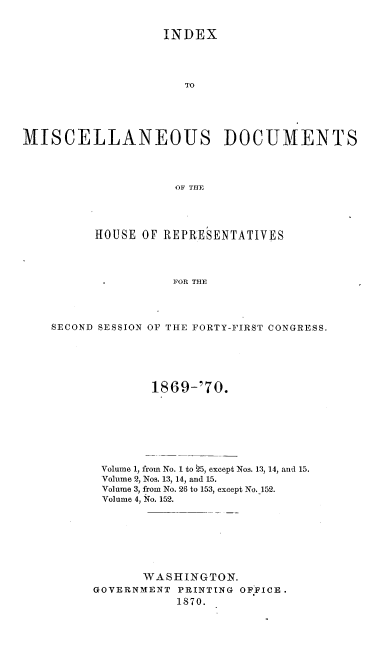 handle is hein.usccsset/usconset20344 and id is 1 raw text is: 


                   INDEX




                      TO





MISCELLANEOUS DOCUMENTS




                     OF THE




          HOUSE OF REPRESENTATIVES




                     FOR THE




    SECOND SESSION OF THE FORTY-FIRST CONGRESS.


1869-'70.


Volume 1, from No. 1 to 25, except Nos. 13, 14, and 15.
Volume 2, Nos. 13, 14, and 15.
Volume 3, from No. 26 to 153, except No. 152.
Volume 4, No. 152.








       WASHINGTON.
GOVERNMENT  PRINTING OFFICE.
           1870.


