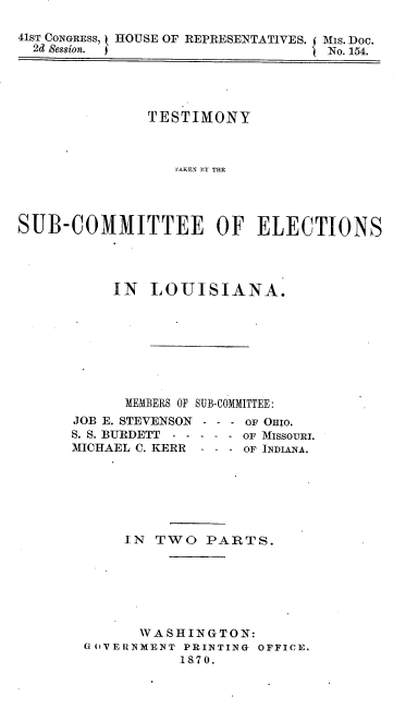 handle is hein.usccsset/usconset20345 and id is 1 raw text is: 

41ST CONGRESS, t HOUSE OF REPRESENTATIVES. Mis. Doc.
  2d Session. j                  I No. 154.


              TESTIMONY



                  SAKC O T Y TOE




SUIB-COMMITTEE OF ELECTIONS


IN  LOUISIANA.








MEMBERS OF SUB-COMMITTEE:


JOB E. STEVENSON
S. S. BURDETT - -
MICHAEL C. KERR


- - - OF OHIo.
- - - OF MISSOURI.
- - - OF INDIANA.


    IN  TWO   PARTS.







      WASHINGTON:
Go VERNMENT PRINTING OFFICE.
           1870.



