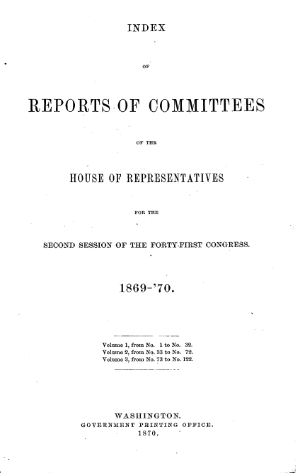 handle is hein.usccsset/usconset20346 and id is 1 raw text is: 


                 INDEX




                    OF





REPORTS.OF COMMITTEES




                   OF THE


     HOUSE  OF REPRESENTATIVES



                FOR THE




SECOND SESSION OF THE FORTY-FIRST CONGRESS.


1869-'70.


    Volume 1, from No. 1 to No. 32.
    Volume 2, from No. 33 to No. 72.
    Volume 3, from No. 73 to No. 122.







      WASHINGTON.
GOVERNMENT PRINTING OFFICE.
          1870.



