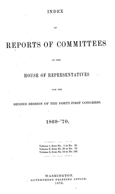handle is hein.usccsset/usconset20347 and id is 1 raw text is: 


                  INDEX




                    OF






REPORTS OF COMMITTEESo



                    OF THlE


.    HOUSE  OF REPRESENTATIVES



                 FOR THE




SECOND SESSION OF THE FORTY-FIRST CONGRESS.


        1869-'70.







     Volume 1, from No. 1 to No. 32.
     Volume 2, from No. 33 to No. 72.
     Volume 3, from No. 73 to No. 122.







        WASHINGTON.
* GOVERNMENT PRINTING OFFICE.
            1870.


