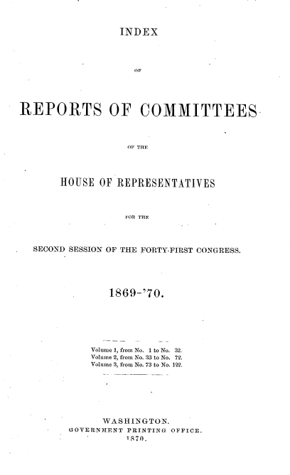 handle is hein.usccsset/usconset20348 and id is 1 raw text is: 



                  INDEX




                    OF





REPORTS OF COMMITTEES.




                    OFTHE


     HOUSE  OF REPRESENTATIVES




                FOR THE




SECOND SESSION OF THE FORTY-FIRST CONGRESS.


       1869-'70.







    Volume 1, from No. 1 to No. 32.
    Volume 2, from No. 33 to No. 72.
    Volume 3, from No. 73 to No. 122.








      WASHINGTON.
GOVERNMENT PRINTING OFFICE.
          1870.


