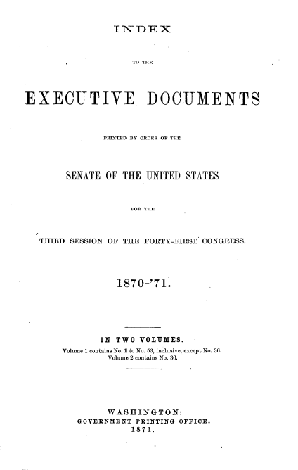 handle is hein.usccsset/usconset20349 and id is 1 raw text is: 


INDEX


                    TO THE




EXECUTIVE DOCUMENTS



              PRINTED BY ORDER OF THE




       SENATE  OF THE UNITED STATES



                   FOR THE



   THIRD SESSION OF THE FORTY-FIRST CONGRESS.


          1870-'71.






       IN TWO VOLUMES.
Volume 1 contains No. 1 to No. 53, inclusive, except No. 36.
        Volume 2 contains No. 36.






        WASHINGTON:
   GOVERNMENT PRINTING OFFICE.
             1871.


