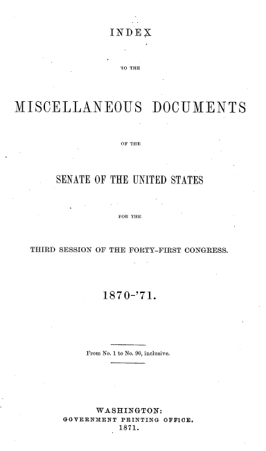 handle is hein.usccsset/usconset20350 and id is 1 raw text is: 


                 INDEX



                 IO THE




MISCELLANEOUS DOCUMENTS



                  OF THE


     SENATE OF THE UNITED STATES



               FOR THE



THIRD SESSION OF THE FORTY-FIRST CONGRESS.


       187 0-'71.






    From No. 1 to No. 90, inclusive.






      WASHINGTON:
GOVERNMENT PRINTING OFFICE.
          1871.


