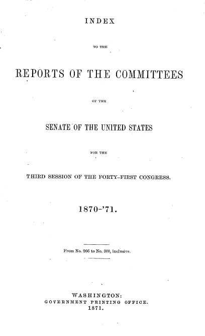 handle is hein.usccsset/usconset20351 and id is 1 raw text is: 


                 INDEX



                    THIEC




REPORTS OF THE COMMITTEES



                   0OF THE


     SENATE OF THE UNITED STATES



               FOR THE



THIRD SESSION OF THE FORTY-FIRST CONGRESS.


        1870-'71.






     From No. 266 to No. 380, inclusive.







       WASHINGTON:
GOVERNMENT PRINTING OFFICE.
           1871.


