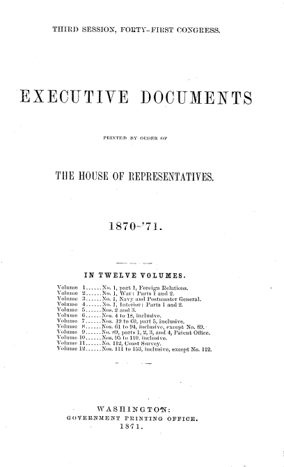 handle is hein.usccsset/usconset20352 and id is 1 raw text is: 



THIRD  SESSION, FO11TY-FIRST  CONGRESS.


EXECUTIVE DOCUMENTS





                    PINTED BY ODER OF





         THE  HOUSE   OF  REPRESENTATIVES.







                     1870-'71.







               IN  TWELVE VOLUMES.

         Volume 1......No. 1, part 1, Foreign relations.
         Voline 2......No. 1, War: Parts 1 and 2.
         Volinic 3..-No. 1, Navy and Postmaster General.
         Volume 4...-.No. 1, Interior: Parts 1 and 2.
         Voluio 5......Nos. 2 and 3.
         Volume 6. Nos. 4 to 18, inclusive.
         Volumno 7 Nos. 19 to CO, part 5, inclusive.
         Volum e . Nos. 61 to 94, inclusive, except No. 89. -
         Volume 9.No.  9, parts 1, 2, 3, and 4, Patent Office.
         Volumne 10---.-.Nos. 95 to 110, iiclusive.
         Volume 11......No. 112, Coast Survey.
         Volume 12......Nos. 111 to 153, inclusive, except No. 112.









                  WASIIINGTO'N:
           GOVERN1ENT PRINTING OFFICE.
                    S18-71.


