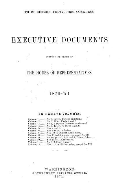 handle is hein.usccsset/usconset20354 and id is 1 raw text is: 



THIRD  SESSION, FORTY-FIRST   CONGRESS.


EXECUTIVE, DOCUMENTS





                    PRINTE D BY ORDER OF






         THE  HOUSE OF REPRESENTATIVES.







                      1870-'-71







                IN  TWELVE VOLUIES.

         Volume 1.--.No. 1, part 1, Foreign Relations.
         Volume 2......No. 1, War: Parts 1 and 2.
         Volume 3  .------No. 1, Navy and Postmaster General.
         Volume 4... No. 1, Interior: Parts 1 and 2.
         Volume 5.-.-Nos. 2 and 3.
         Volumie 6......Nos. 4 to 18, inclusive.
         Volume 7--..Nos. 19 to 60, part 5, inclusive.
         Volume 8......Nos. 61 to 94, inclusive, except No. 89.
         Volumnie 9.-.-No. 89, parts 1, 2, 3, and 4, Patent Oflice.
         Volume 10---Nos. 95 to 110, inclusive.
         Volumme 11.-.-No. 112, Coast Survey.
         VolumIe 12......Nos. 111 to 153, inclusive, except No. 112.









                    WASHINGTON:
            GOVERNMENT PRINTING OFFICE.
                         1871.


