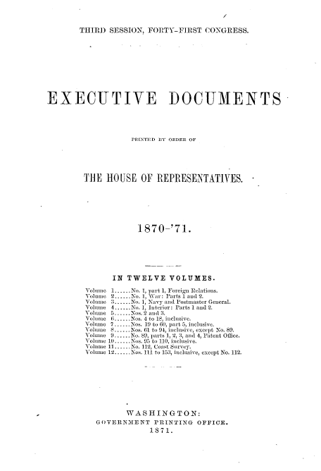 handle is hein.usccsset/usconset20356 and id is 1 raw text is: 



THIRD  SESSION, FORTY-FIRST   CONGRESS.


EXECUTIVE DOCUMENTS





                    PRINTED BY ORDER OF






         THE  HOUSE   OF  REPRESENTATIVES.







                     1870-'71.







               IN  TWELVE VOLUMES.

         Volume 1-.-No. 1, part 1, Foreign Relations.
         Volume 2.--.No. 1, War: Parts 1 and 2.
         Volume 3......No. 1, Navy and Postmaster General.
         Volume 4......No. 1, Interior: Parts 1 and 2.
         Yolume 5.u.-.Nos. 2 and 3.
         Volume 6......Nos. 4 to 18, inclusive.
         Volmno 7-....Nos. 19 to 60, part 5, inclusive.
         Volume 8 ...... Nos. 61 to 94, inclusive, except No. 89.
         Volume 9......No. 89, parts 1, 2, 3, and 4, Patent Office.
         Volume 10...-Nos. 95 to 110, inclusive.
         Volume 11......No. 112, Coast Survey.
         Volume 12......Nos. I1 to 153, inclusive, except No. 112.









                   WA  SHING   TON:
            GOVERNMENT   PRINTING   OFFICE.
                        1871.


