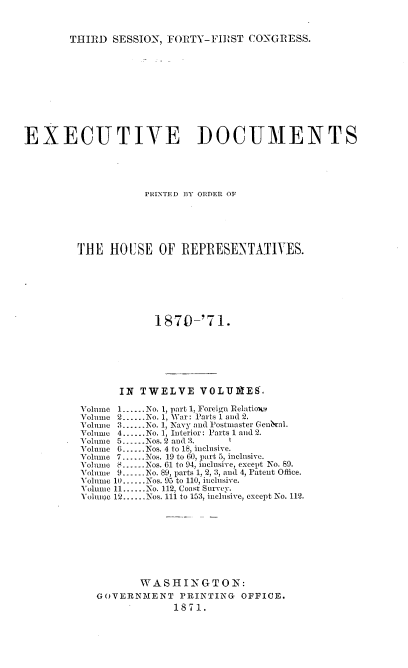 handle is hein.usccsset/usconset20357 and id is 1 raw text is: 



THIRD  SESSION, FORTY-FIRST   CONGRESS.


EXECUTIVE DOCUMENTS





                    PRIN\TED BY~ OflDF OF~






         THE  HOUSE OF REPRESENTATIVES.







                      1870-'71.







                IN TWELVE VOLUMES.

         Volume 1......No. 1, part 1, Foreign Relatioxs
         Volume 2......No. 1, War: Parts 1 and 2.
         Volume 3......No. 1, Navy and Postmaster Gen&al.
         Volume 4......No. 1, Interior: Parts 1 and 2.
         Volume 5   N......os. 2 and 3. 1
         Volume 6......Nos. 4 to 18, inclusive.
         Volume 7......Nos. 19 to 60, part 5, inclusive.
         Volume 8......Nos. 61 to 94, inclusive, except No. 89.
         Volume 9.-..No. 89, parts 1, 2, 3, and 4, Patent Office.
         Volume 10......Nos. 95 to 110, inclusive.
         Yolume 11......No. 112, Coast Survey.
         Yoluime 12......Nos. 111 to 153, inclusive, except No. 112.









                   WASHINGTON:
            GOVERNMENT PRINTING OFFICE.
                         1871.


