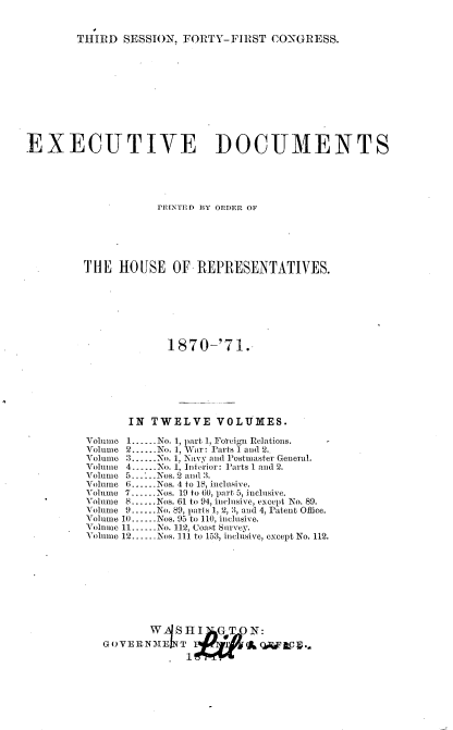 handle is hein.usccsset/usconset20358 and id is 1 raw text is: 


THIRD  SESSION, FORTY-FIRST   CONGRESS.


EXECUTIVE DOCUMENTS





                    PRINTED BY ORDER OF






         THE  HOUSE   OF  REPRESENTATIVES.







                      1870-'71.







                IN TWELVE VOLUMES.

         Volume 1......No. 1, part 1, Foreign Relations.
         volume 2......No. 1, War: Parts 1 and 2..
         Volume 3......No. 1, Navy and Postmaster General.
         Volueic 4......No. 1, Interior: 1Farts 1 and 2.
         Volume 5--..Nos. 2 and 3.
         Volume 6.-...Nos. 4 to 18, inclusive.
         Volume 7......Nos. 19 to 60, part 5, inclusive.
         Volume 8......Nos. 61 to 94, inclusive, except No. 89.
         Volume 9......No. 89, parts 1, 2, 3, and 4, Patent Office.
         Volume 10----Nos. 95 to 110, inclusive.
         Volume 11--.-No. 112, Coast Survey.
         Volume 12......Nos. 111 to 153, inclusive, except No. 112.









                      W HI   GTN:
            GOVERNMZElT             :AgoW
                         1


