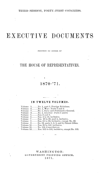 handle is hein.usccsset/usconset20359 and id is 1 raw text is: 




THIRD  SESSION, FORTY-FIRST   CONGRESS.


EXECUTIVE DOCUMENTS






                    PRINTED 1,Y ORDER OF






         THE   HOUSE   OF REPRESENTATIVES.








                      1870-'71.








                IN TWELVE VOLUMES.

         Volume 1.--.No. 1, part 1, Foreign Relations.
         Volume 2. .-No. 1, War: Parts 1 and 2.
         Volue ------No. 1, Navy ajid Postmaster General.
         Volu m o 4.-.-No. 1, Interior: Parts 1 and 2.
         Voblumno 5......Nos. 2 an( 13.
         Vohne  6......Nos. 4 to 18, inclusive.
         Volume 7..--.Nos. 19 to 60, part 5, inclusive.
         Vohno   ..Nos. 61 to 94, inclusive, except No. 89.
         Volume 9-.No. H9, parts 1, 2, 3, and 4, Patent Office.
         Volume 10......Nos. 95 to 110, inclusivo.
         Voluine 11...No. 112, Coast Sn rvey.
         Volume 12....Nos. 111 to 153, inclusive, except No. 112.










                   WASHING TON:
             GOVERNMlENT  PRINTINGr OFFICE.
                         1871.


