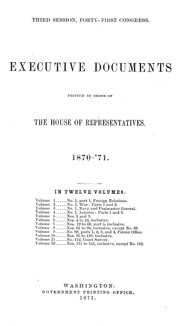 handle is hein.usccsset/usconset20360 and id is 1 raw text is: 



THIRD  SESSION, FORTY-FIRST   CONGRESS.


EXECUTIVE DOCUMENTS





                    PRINTED BY ORDER OF






        THE   HOUSE   OF  REPRESENTATIVES.








                     1870-'71.







               IN  TWELVE VOLUMES.

         Volume 1......No. 1, part 1, Foreign Relations.
         Volume 2......No. 1, War: Parts 1 and 2.
         Yolume 3.--.No. 1, Navy and Postmaster General.
         Volume 4.-..No. 1, Interior: Parts 1 and 2.
         Volume 5......Nos. 2 and 3.
         Volume 6......Nos. 4 to 18, inclusive.
         Volume 7......Nos. 19 to 60, part 5, inclusive.
         Volume 8......Nos. GI to 94, inclusive, except No. 89.
         Volume 9--..No. 89, parts 1, 2, 3, and 4, Patent Office.
         volume 10......Nos. 95 to 110, inclusive.
         Yolnmo 11......No. 112, Coast Survey.
         Volume 12......Nos. 111 to 153, inclusive, except No. 112.









                  WASHINGTON:
           GOVERNMENT PRINTING OFFICE.
                        1871.


