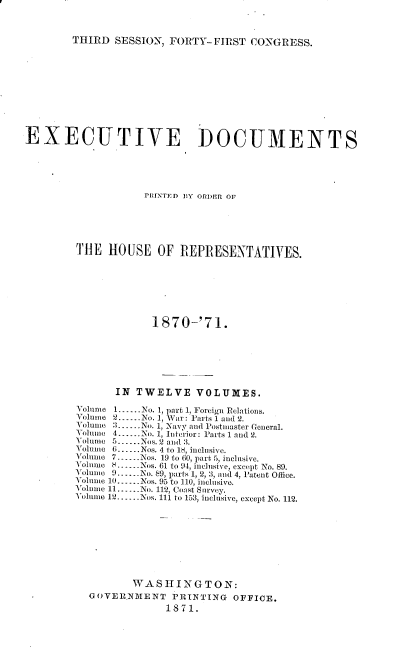 handle is hein.usccsset/usconset20361 and id is 1 raw text is: 



THIRD  SESSION, FORTY-FIRST   CONGRESS.


EXECUTIVE DOCUMENTS





                    PRINTED DY ORDER OF





         TIHE HOUSE   OF  REPRESENTATIVES.







                     1870-'71.







               IN  TWELVE VOLUMES.

         Volume .  No. 1, part 1, Foreign Relations.
         Volume -  No. 1, War: Parts 1 aod 2.
         Volume :-.No. 1, Navy and Postmaster Cueral.
         Volume 4.No. 1, Interior: Parts 1 and 2.
         Volume 5. Nos. 2 niiil:1.
         Volume 6.Nos. 4 to 1, inclusive.
         Yolume 7- Nos. 19 to 60, part 5, inclusive.
         V olume - Nos. 61 to 94, inclive, except No. 89.
         Volume 9 ----.No. 89, parts 1, 2, 3, mid 4, Patent Office.
         A  ue it) --...-.Nos. 95 to 110, inclusive.
         Volume 11......No. 112, Coast Survey.
         Yolunte 12......Nos. 111 to 153, inclusive, except No. 112.









                  WASHINGTON:
           GOVERNMENT PRINTINGr OFFICE.
                        1871.


