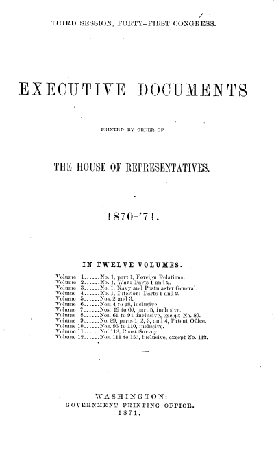 handle is hein.usccsset/usconset20362 and id is 1 raw text is: 


THIRD  SESSION, FORTY-FIRST   CONGRESS.


EXECUTIVE DOCUMENTS





                    PRINTED IY OPDER OF





         THE  HOUSE   OF  REPRESENTATIVES.







                      1870-'71.







                IN TWELVE VOLUMES,

         Volume 1......No. 1, part 1, Foreign Relations.
         Volume 2.------No. 1, War: Parts 1 and 2.
         Volunie 3.--No. 1, Navy and Postmaster General.
         Volume 4..-..No. 1, Interior: Parts 1 and 2.
         Volune 5......Nos. 2 and 13.
         Volume 6.  Nos. 4 to 18, inclusive.
         Volume 7-Nos. 19 to 60, part 5, inclusive.
         Volume 8.Nos. 61 to 91, inclusive, except No. 89.
         Voliinie 9 ---o. &.9, parts 1, 2, 3, and 4, patent Office.
         Volunme 10--Nos. 95 to 110, inclusive.
         Volume 11......No. 112, Coast Survey.
         Volume 12......Nos. 111 to 153, inclusive, except No. 112.









                   WASHINGTON:
           GOVERNM1ENT   PRINTING   OFFICE.
                        1871.



