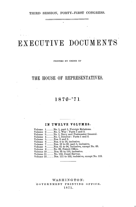 handle is hein.usccsset/usconset20363 and id is 1 raw text is: 



THIRD  SESSION,  FORTY-FIRST   CONGRESS.


EXECUTIVE DOCUMENTS





                   PRINTED BY ORDER OF






        THE  HOUSE OF REPRESENTATIVES.







                    1 870-'71.








               IN TWELVE VOLUMES.

         Volume 1......No. 1, part 1, Foreign Relations.
         Volume 2-...No. 1, War: Parts 1 and 2.
         Volume 3......No. 1, Navy and Postmaster General.
         Volume 4......No. 1, Interior: Parts 1 and 2.
         Volume 5......Nos. 2 and 3.
         Volume 6--.--Nos. 4 to 18, inclusive.
         Volume 7......Nos. 19 to 60, part 5, inclusive.
         Volume 8.-..Nos. 61 to 94, inclusive, except No. 89.
         Vol unie 9..-..No. 89, Patent Office.
         Volume 10......Nos. 95 to 110, inclusive.
         Volume 11......No. 112, Coast Survey.
         Volume 12......Nos. 111 to 153, inclusive, except No. 112.








                   WASHINGTON:
          GOVERNMENT     PRINTING    OFFICE.
                         1871.


