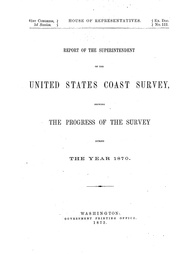 handle is hein.usccsset/usconset20365 and id is 1 raw text is: 



41sT CONGRESS,
  3d Session.


HOUSE OF REPRESENTATIVES.


           REPORT OF THE SUPERINTENDENT


                     OF UE




UNITED STATES COAST SURVEY,



                    SHOWING


THE  PROGRESS   OF THE  SURVEY


THE   YEAR


1870.


     WAS HIN GTON:.
GOVERNMENT PRINTING OFFICE.
         18 7 3.


Ex. Doc.
No. 112.


