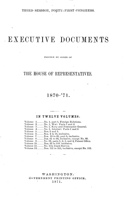 handle is hein.usccsset/usconset20366 and id is 1 raw text is: 


THIRD  SESSION, FORTY-FIRST   CONGRESS.


EXECUTIVE ]DOCUMENTS





                    PPINTED BY OBDER OF






         THE  HOUSE   OF  REPRESENTATIVES.







                      1870-'71.







                IN TWELVE VOLUMES.

         Volume 1......No. 1, part 1, Foreign Relations.
         Volume 2-No.  1, War: Parts 1 and 2.
         Volume 3......No. 1, Navy and Postmaster General.
         Volume 4......No. 1, In terior: Parts 1 and 2.
         Volume 5..--.Nos. 2 anud 3.
         Volnue 6...-..Nos. 4 to 18, inclusive.
         Vol   7-ue 7. Nos. 19 to 60, part 5, inclusive.
         Volume 8......Nos. 61 to 94, inclusive, except No. 89.
         Volume 9..-.No. 89, parts 1, 2, 3, and 4, Patent Office.
         Vo lume 10.--.Nos. 95 to 110, inclusive.
         Volume 11.-.-No. 112, Coast Survey.
         Volume 12--.Nos. 111 to 153, inclusive, except No. 112.









                   WASHINGTON:
            GOVERNMENT PRINTING OFFICE.
                        1871.


