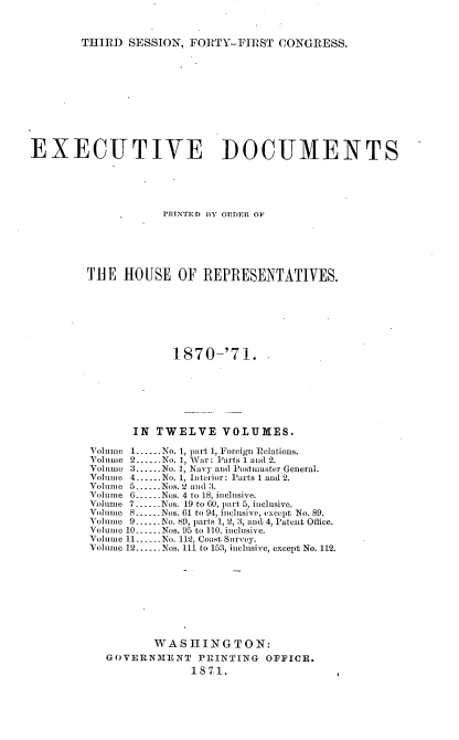 handle is hein.usccsset/usconset20367 and id is 1 raw text is: 



THIRD  SESSION, FORTY-FIRST   CONGRESS.


EXECUTIVE DOCUMENTS





                    PRINTED BY ORDER OF






         THE  HOUSE   OF  REPRESENTATIVES.








                      1870-'71.







                IN TWELVE VOLUMES.

         Volume 1......No. 1, part 1, Foreign Relations.
         Volume 2 ...... No. 1, War: Parts 1 and 2.
         Volumo 3......No. 1, Navy and Postmaster General.
         Volume 4......No. 1, Interior: Parts 1 and 2.
         Volume 5......Nos. 2 and 3.
         Volume 6.      Nos. 4 to 18, inclusive.
         Volume 7--..Nos. 19 to 60, part 5, inclusive.
         Volume 8.-.-Nos. 61 to 94, inclusive, except No. 89.
         Volume 9......No. 89, parts 1, 2, 3, and. 4, Patent Office.
         Voluno 10.-..Nos. 95 to 110, inclusive.
         Volume 11----No. 112, Coast Survey.
         Volume 12......Nos. 111 to 153, inclusive, except No. 112.









                   WASHINGTON:
           GOVERNMENT PRINTING OFFICE.
                        1871.


