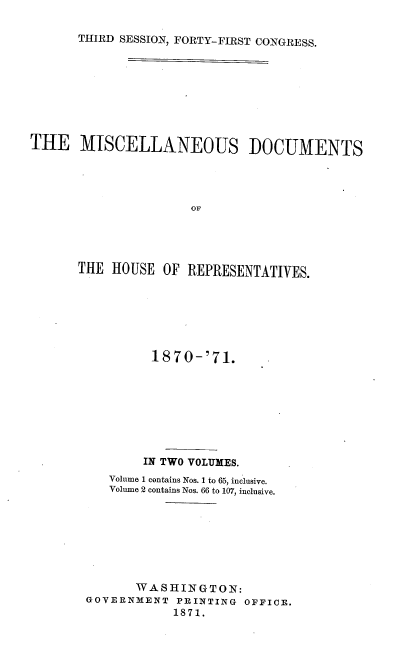 handle is hein.usccsset/usconset20368 and id is 1 raw text is: 

THIRD SESSION, FORTY-FIRST CONGRESS.


THE MISCELLANEOUS DOCUMENTS




                      OF




      THE  HOUSE  OF REPRESENTATIVES.


         1870-'71.








         IN TWO VOLUMES.
   Volume 1 contains Nos. 1 to 65, inclusive.
   Volume 2 contains Nos. 66 to 107, inclusive.








       WASHINGTON:
GOVERNMENT  PRINTING OFFICE.
            1871.


