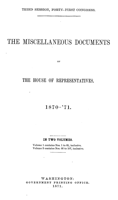 handle is hein.usccsset/usconset20369 and id is 1 raw text is: 

THIRD SESSION, FORTY-FIRST CONGRESS.


THE MISCELLANEOUS DOCUMENTS




                      OFP




       THE HOUSE  OF REPRESENTATIVES.


        1870-'71.








        IN TWO VOLUMES.
   Volume 1 contains Nos. 1 to 65, inclusive.
   Volume 2 contains Nos. 66 to 107, inclusive.








       WASHINGTON:
GOVERNMENT  PRINTING OFFICE.
            1871.


