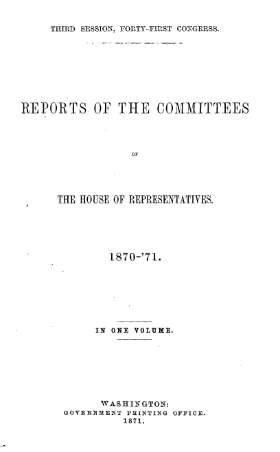 handle is hein.usccsset/usconset20370 and id is 1 raw text is: 

THIRD SESSION, FORTY-FIRST CONGRESS.


REPORTS OF THE COMMITTEES




                  OF





      THE HOUSE OF REPRESENTATIVES.


       1870-'71.








     IN ONE VOLUME.








     WASHINGTON:
GOVERNMENT PRINTING OFFICE.
          1871.


