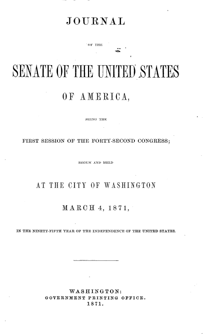 handle is hein.usccsset/usconset20371 and id is 1 raw text is: 


             JOURNAL



                   OTHE




SENATE OF THE UNITED.,STATES



            OF  AMERICA,



                 BEANG THLE



  FIRST SESSION OF THE FORTY-SECOND CONGRESS;



                BEGUN AND HELD



      AT THE CITY  OF WASHINGTON



            MARCH 4,   1871,



 IN THE NINETY-FIFTH YEAR OF THE INDEPENDENCE OF THE UNITED STATES.










              WASHINGTON:
        GOVERNMENT PRINTING OFFICE.
                  1871.


