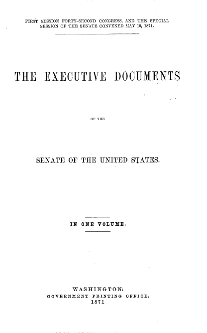 handle is hein.usccsset/usconset20372 and id is 1 raw text is: 


   FIRST SESSION FORTY-SECOND CONGRESS, AND THE SPECIAL
      SESSION OF THE SENATE CONVENED MAY 10, 1871.









THE EXECUTIVE DOCUMENTS






                   OF TI E







     SENATE   OF THE UNITED~ STATES.


      IN ONE VOLUME.











      WASHINGTON:
GOVERNMENT PRINTING OFFICE.
           1871


