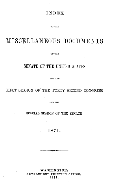 handle is hein.usccsset/usconset20374 and id is 1 raw text is: 


INDEX


                  TO THE



MISCELLANEOUS DOCUMENTS


                  OF THE



       SENATE OF THE UNITED STATES


                  FOR THE


FIRST SESSION OF THE FORTY- SECOND CONGRESS


                 AND THE


        SPECIAL SESSION OF THE SENATE




                 1871.


      WASHINGTON:
GOVERNMENT PRINTING OFFICE.
         1871.


