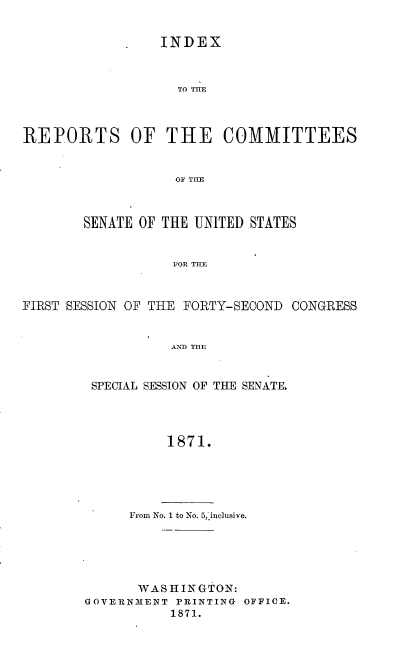 handle is hein.usccsset/usconset20375 and id is 1 raw text is: 


             *   INDEX



                   TO THLE



REPORTS OF THE COMMITTEES


                   OF THE



        SENATE OF THE UNITED STATES


                   FOR TIE



FIRST SESSION OF THE FORTY-SECOND CONGRESS


                  AND THE


SPECIAL SESSION OF THE SENATE.




         1871.


From No. 1 to No. 5,inclusive.


       WASHINGTON:
GOVERNMENT PRINTING OFFICE.
           1871.


