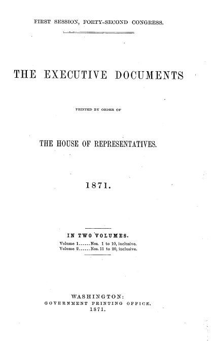 handle is hein.usccsset/usconset20376 and id is 1 raw text is: 


FIRST SESSION, FORTY-SECOND CONGRESS.


THE EXECUTIVE DOCUMENTS




                PRINTED BY ORDER OF





      THE  HOUSE OF REPRESENTATIVES.






                  1871.


      IN TWO VOLUMES.
    Volume 1......Nos. 1 to 10, inclusive.
    Volume 2......Nos. 11 to 20, inclusive.







       WASHINGTON:
GOVERNMENT  PRINTING OFFICE.
           1871.


