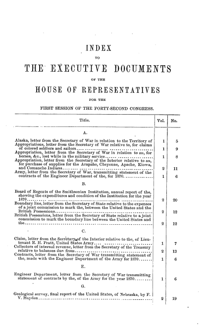 handle is hein.usccsset/usconset20377 and id is 1 raw text is: 









                            INDEX

                                TO


THE EXECUTIVE DOCUMENTS

                              OF THE

     HOUSE OF REPRESENTATIVES

                             FOR THE

       FIRST  SESSION  OF THE   FORTY-SECOND CONGRESS.


Title.


                                A.
 Alaska, letter from the Secretary of War in relation to the Territory of
 Appropriations, letter from the Secretary of War relative to, for claims
 of  colored soldiers and sailors................ ......................
 Appropriation, letter from the Secretary of War in relation to an, for
 horses, &c., lost while in the military service...... ..............
 Appropriation, letter from the Secretary of the Interior relative to an,
 for purchase of supplies for the Arapaho, Cheyenne, Apache, Kiowa,
 and  Comanche Indians........ .......-.. --..... ................
 Army, letter from the Secretary of War, transmitting statement of the
 contracts of the Engineer Department of the, for 1870...............

                               B.
 Board of Regents of the Smithsonian Institution, annual report of the,
 showing  the expenditures and condition of the Institution for the year
 1870......   .................    ----............... ..............
 Boundary line, letter from the Secretary of State relative to the expenses
 of  a joint commission to mark the, between the United States and the
 British Possessions.........................................
 British Possessions, letter from the Secretary of State relative to a joint
 commission  to mark the boundary line between the United States and
 the     .................... -- - -- - ..--. - .... ............

                               C.
Claim, letter from the Secretaryof the Interior relative to the, of Lieu-
  tenant R. H1. Pratt, United States Army.......................
Collectors of internal revenue, letter from the Secretary of the Treasury
  relative to balances due from................................
Contracts, letter from the Secretary of War transmitting statement of
  the, made with the Engineer Department of the Army for 1870.......

                               E.
Engineer Department, letter from the Secretary of War transmitting
  statement of contracts by the, of the Army for the year 1870.........

                               G.
Geological survey, final report of the United States, of Nebraska, by F.
  V. Hayden...............................................


Vol.


1

1

1

2
1




2

2

2



1

2

1



1


2


No.



  5

  9

  8

  :11
  6




  20

  12

  12


7

13

6



6



19


