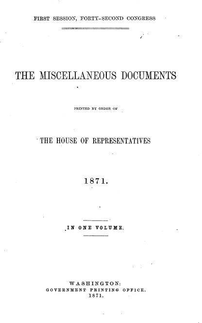 handle is hein.usccsset/usconset20378 and id is 1 raw text is: 

FIRST SESSION, FORTY-SECOND CONGRESS


THE   MISCELLANEOUS DOCUMENTS




              PRINTED BY ORDER OF





      THE HOUSE OF REPRESENTATIVES






                1871.


IN ONE VOLUME.


      WASHINGTON:
GOVERNMENT PRINTING OFFICE.
          1871.


