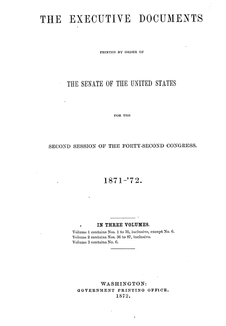 handle is hein.usccsset/usconset20379 and id is 1 raw text is: 


THE EXECUTIVE DOCUMENTS




                  PRINTED BY ORDER OF





        THE SENATE  OF THE UNITED  STATES




                      FOR THE





   SECOND SESSION OF THE FORTY-SECOND CONGRESS.


          187 1-'7 2.







       IN THREE VOLUMES.
Volume I contains Nos. 1 to 35, inclusive, except No. 6.
Volume 2 contains Nos. 36 to 87, inclusive.
Volume 3 contains No. 6.







         WASHINGTON:
  GOVERNMENT  PRINTING OFFICE.
             1872.


