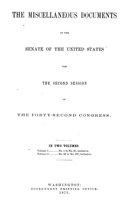 handle is hein.usccsset/usconset20382 and id is 1 raw text is: 



THE   MISCELLANEOUS DOCUMENTS




                  OF THE




     SENATE  OF THE UNITED  STATES




                   FOR


         THE SECOND SESSION



                 OF




THE  FORTY-SECOND CONGRESS.


       IN TWO VOLUMES.
  Volume 1........No. 1 to No. 61, inclusive.
  Volume 2........No. 62 to No. 167, inclusive.








      WASiINGTON:
GOVERNMENT PRINTING OFFICE.
           1872.


