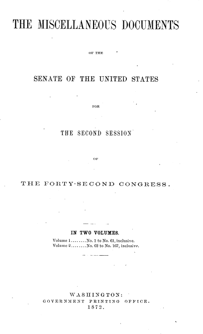 handle is hein.usccsset/usconset20383 and id is 1 raw text is: 



THE   MISCELLANEOUS DOCUMENTS




                  OIF THP




     SENATE  OF THE  UNITED STATES




                   FOR


         THE  SECOND SESSION



                 OF




THE  FORTY-SECOND CONGRESS.


       IN TWO VOLUMES.
  Volume 1........No. 1 to No. 61, inclusive.
  Volume 2........No. 62 to No. 167, inclusive.








      WASHINGTON:
GOVERNMENT PRINTING OFFICE.
           1872.


