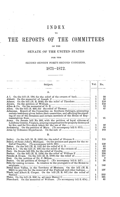 handle is hein.usccsset/usconset20384 and id is 1 raw text is: 









                               INDEX

                                     TO


 THE REPORTS OF THE COMMITTEES

                                  OF THE

                SENATE OF THE UNITED STATES

                                  FOR THE

               SECOND  SESSION  FORTY-SECOND CONGRESS.

                              1871-1872.





                            Subject.                            Vol.   No.


                               A.

A 1. On the bill (S. 196) for the relief of the owners of bark...........  1   92
Abbott. On the memorial of Joseph C................................      1      58
Adams.  On the bill (H. R. 2046) for the relief of Theodore.............  1   118
Alcorn. On the petition of William-----------------......-....-....      1     152
Allen & Co. On the memorial of D. B --------------------------------     1      12
Allen. On the bill (S. 426) for the relief of Thomas ..................  1      47
Arkansas. Report of the Committee on Southern Outrages, presenting
  certain testimony given before their committee, and affecting the stand-
  ing of one of the Senators and certain members of the House of Rep-
  resentatives from--------- ---------------------------------------     1      21
Army.  On  Senate bill No. 260, with the petition of loyal citizens of
  Londoun County, Virginia, praying compensation for property destroyed
  by fire, and for live stock taken for the use of the.................   1    80
Armstrong.  On the petition of Mary. (To accompany bill S. 879)-..        1      89
Arms by Ordnance Department. On the sale of ........................     3     183

                               B.

Bailey. On the bill (H. R. 128B) for the relief of Sluman S.............  1    115
Baker, of.Saint John's, Michigan. On the petition and papers for the re-
  liefofTimothy. (To accompany billS. 956)-------------------------     1     130
Baker.  On the bill (H. R. 112) for the relief of G. S................-....  1   63
Bark A 1. On the bill (S. 196) for the relief of the owners of............1     92
Barr. On Senate bill 835, for the relief of Cecelia -----------------_---  1   122
Barker. On the bill (H. R. 1564) for the relief of William F............  1   194
Batelle & Evans. On the bill (H. R. 1700) for the relief of ------------  1   117
Best. On the petition of Dr. J.. Milton.-------------------------------  1       9
Bestor. On the petition of George C. (To accompany bill S. 107) ----.    1      36
Bills for raising revenue. In relation to the prerogative of the House to
  originate..-................................................. .....  1     146
Bitter Root Valley, in the Territory of Montana. On the bill (H. R.
  2623) to provide for the removal of the Flathead and other Indians ....  1   197
Black, and Albert R. Cooper. On the bill (H. R. 887) for the relief of
  Samuel ..........................................  ..................  1    212
Blake. On the bill (S. 952) to advance Horner C---------------------    1    165
Blanchard. On the memorial of William. (To accompany bill S. 674)..      1     42


