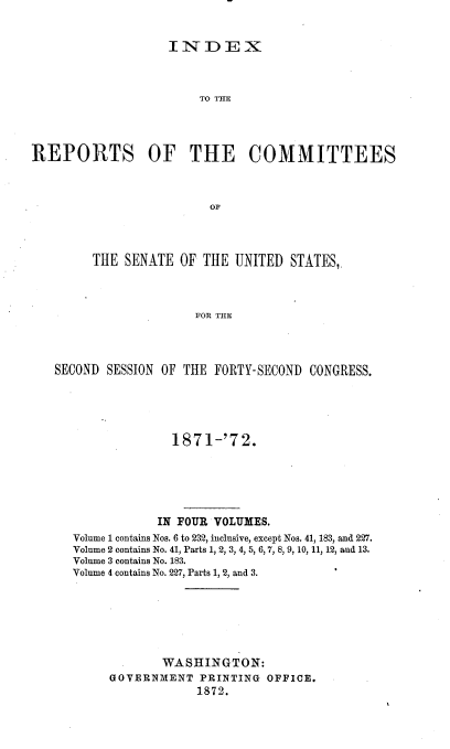 handle is hein.usccsset/usconset20386 and id is 1 raw text is: 


INDEX


                       TO TME




REPORTS OF THE COMMITTEES



                         OF




        THE  SENATE  OF THE UNITED  STATES,.



                       FOR THE




   SECOND SESSION OF THE FORTY-SECOND CONGRESS.


              1871-'72.






            IN FOUR VOLUMES.
Volume 1 contains Nos. 6 to 232, inclusive, except Nos. 41, 183, and 227.
Volume 2 contains No. 41, Parts 1, 2, 3, 4, 5, 6, 7, 8, 9, 10, 11, 12, aud 13.
Volume 3 contains No. 183.
Volume 4 contains No. 227, Parts 1, 2, and 3.







            WASHINGTON:
     GOVERNMENT   PRINTING OFFICE.
                 1872.


