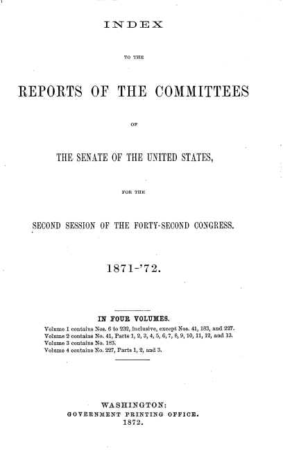 handle is hein.usccsset/usconset20387 and id is 1 raw text is: 

INDEX


                       TO THE




REPORTS OF THE COMMITTEES



                         OF




        THE. SENATE OF  THE UNITED  STATES,



                       FOR THE


SECOND SESSION OF THE FORTY-SECOND CONGRESS.





                1871-'72.





              IN FOUR VOLUMES.
  Volume 1 contains Nos. 6 to 232, inclusive, except Nos. 41, 183, and 227.
  Volume 2 contains No. 41, Parts 1, 2, 3, 4, 5, 6, 7, 8, 9, 10, 11, 12, and 13.
  Volume 3 contains No. 183.
  Volume 4 contains No. 227, Parts 1, 2, and 3.






               WASHINGTON:
       GOVERNMENT   PRINTING OFFICE.
                    1872.


