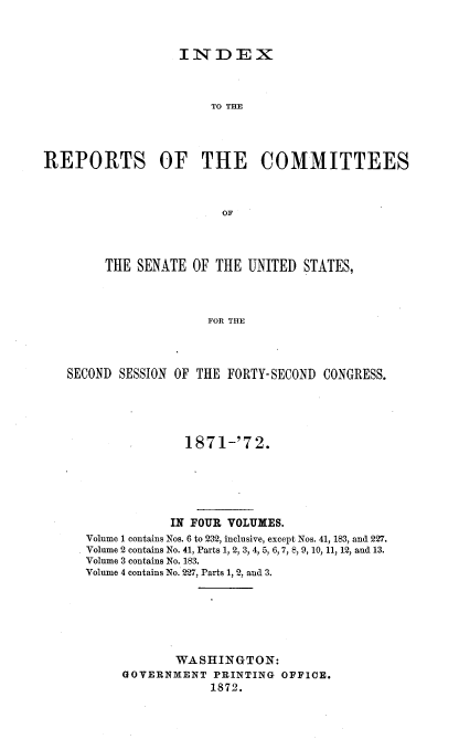 handle is hein.usccsset/usconset20388 and id is 1 raw text is: 



INITDE X


                       TO MHE




REPORTS OF THE COMMITTEES



                         OF




         THE SENATE  OF THE  UNITED STATES,



                       FOR THE


SECOND SESSION OF THE FORTY- SECOND CONGRESS.





                1871-'72.






              IN FOUR VOLUMES.
   Volume 1 contains Nos. 6 to 232, inclusive, except Nos. 41, 183, and 227.
   Volume 2 contains No. 41, Parts 1, 2, 3, 4, 5, 6, 7, 8, 9, 10, 11, 12, and 13.
   Volume 3 contains No. 183.
   Volume 4 contains No. 227, Parts 1, 2, and 3.







               WASHINGTON:
        GOVERNMENT  PRINTING  OFFICE.
                    1872.


