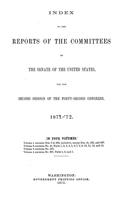 handle is hein.usccsset/usconset20389 and id is 1 raw text is: 


INDEX


                       TO THE




REPORTS OF THE COMMITTEES



                        OF




        THE  SENATE OF  THE UNITED STATES,



                      FOR THE


SECOND SESSION OF THE FORTY-SECOND CONGRESS.





                1871-!72.






              IN FOUR VOfMHS.
   Volume 1 contains Nos. 6 to 232, inclusive, except Nos. 41, 183, and 227.
   Volume 2 contains No. 41, Parts 1, 2, 3, 4, 5, 6,7, 8,9, 10, 11, 12, and 13.
   Volume 3 contains No. 183.
   Volume 4 contains No. 227, Parts 1, 2, and 3.







               WASHINGTON:
        GOVERNMENT  PRINTING OFFICE.
                    1872.



