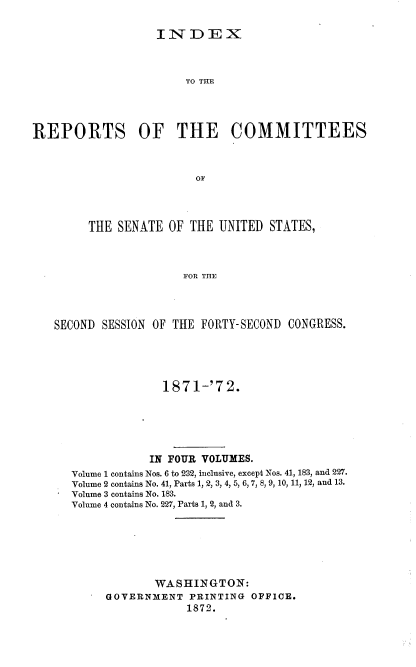 handle is hein.usccsset/usconset20391 and id is 1 raw text is: 

                   INDEX



                       TO THEx




REPORTS OF THE COMMITTEES



                         OF




        THE  SENATE  OF THE UNITED  STATES,



                       FOR THE




   SECOND SESSION OF THE FORTY-SECOND  CONGRESS.


              187 1-'7 2.






            IN FOUR VOLUMES.
Volume 1 contains Nos. 6 to 232, inclusive, except Nos. 41, 183, and 227.
Volume 2 contains No. 41, Parts 1, 2, 3, 4, 5, 6, 7, 8, 9, 10, 11, 12, and 13.
Volume 3 contains No. 183.
Volume 4 contains No. 227, Parts 1, 2, and 3.







             WASHINGTON:
     GOVERNMENT   PRINTING OFFICE.
                 1872.


