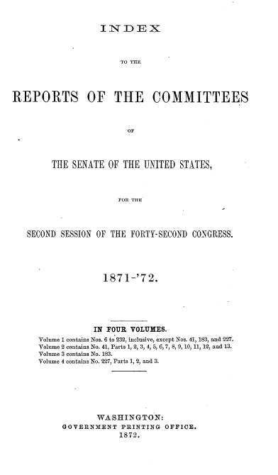 handle is hein.usccsset/usconset20392 and id is 1 raw text is: 


                   INDEX



                       TO THE




REPORTS OF THE COMMITTEES



                         OF




        THE  SENATE OF  THE UNITED  STATES,



                       FOR THE




   SECOND SESSION OF THE FORTY-SECOND CONGRESS.


              1871-'72.






            IN FOUR VOLUMES.
Volume 1 contains Nos. 6 to 232, inclusive, except Nos. 41, 183, and 227.
Volume 2 contains No. 41, Parts 1, 2, 3, 4, 5, 6,7, 8, 9,10, 11, 12, and 13.
Volume 3 contains No. 183.
Volume 4 contains No. 227, Parts 1, 2, and 3.






            WASHINGTON:
     GOVERNMENT   PRINTING OFFICE.
                 1872.


