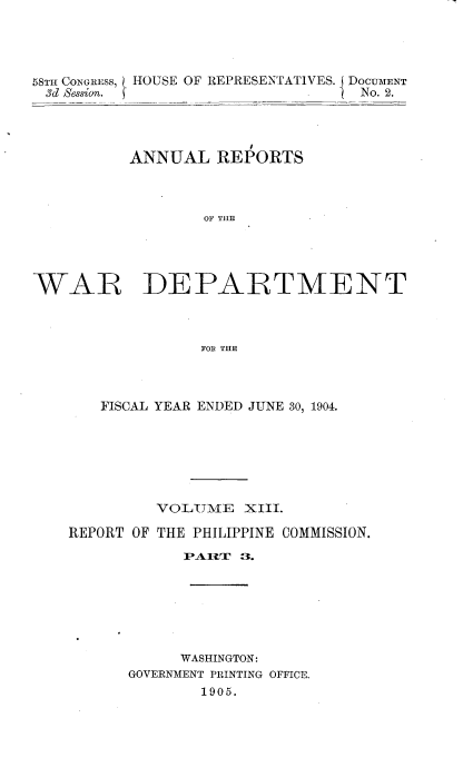 handle is hein.usccsset/usconset20393 and id is 1 raw text is: 




58TH CONGRESS,
3d Bession.


HOUSE OF REPRESENTATIVES. j DOCUMENT
                  __  ? No. 2.


          ANNUAL   REPORTS



                  OF' THE





WAR DEPARTMENT



                  FOR THE


   FISCAL YEAR ENDED JUNE 30, 1904.







         VOLUME   XIII.

REPORT OF THE PHILIPPINE COMMISSION.
            PAMT  3.







            WASHINGTON:
      GOVERNMENT PRINTING OFFICE.
              1905.


