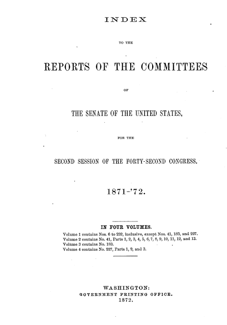 handle is hein.usccsset/usconset20394 and id is 1 raw text is: 


INDEX


                       TO THE




REPORTS OF THE COMMITTEES



                         OF




        THE  SENATE  OF THE UNITED  STATES,



                       FOR THE


SECOND SESSION OF THE FORTY-SECOND CONGRESS.





                187  1-'7 2.






              IN FOUR VOLUMES.
   Volume 1 contains Nos. 6 to 232, inclusive, except Nos. 41, 183, and 227.
   Volume 2 contains No. 41, Parts 1, 2, 3, 4, 5, 6, 7, 8, 9, 10, 11, 12, and 13.
   Volume 3 contains No. 183.
   Volume 4 contains No. 227, Parts 1, 2, and 3.







               WASHINGTON:
        GOVERNMENT  PRINTING  OFFICE.
                    1872.


