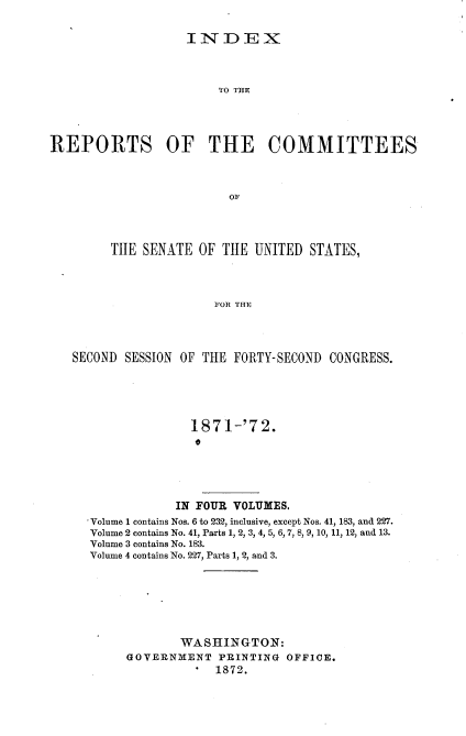 handle is hein.usccsset/usconset20395 and id is 1 raw text is: 

IIID:EX


                       TiO THE




REPORTS OF THE COMMITTEES







        TIIE SENATE  OF THE UNITED  STATES,



                       FOR THE



   SECOND SESSION OF THE FORTY-SECOND  CONGRESS.


              1871-'72.
              *




            IN FOUR VOLUMES.
Volume 1 contains Nos. 6 to 232, inclusive, except Nos. 41, 183, and 227.
Volume 2 contains No. 41, Parts 1, 2, 3, 4, 5, 6, 7, 8, 9, 10, 11, 12, and 13.
Volume 3 contains No. 183.
Volume 4 contains No. 227, Parts 1, 2, and 3.






             WASHINGTON:
     GOVERNMENT   PRINTING OFFICE.
                 1872.


