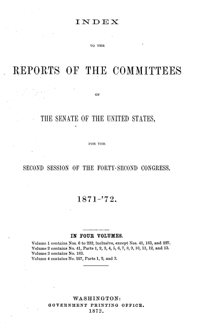 handle is hein.usccsset/usconset20396 and id is 1 raw text is: 


INDEX


                       TO THE




REPORTS OF THE COMMITTEES



                        01




        THE  SENATE OF THE  UNITED STATES,



                      FOR THE


SECOND SESSION OF THE FORTY-SECOND CONGRESS.





                1871-'72.






              IN FOUR VOLUMES.
  Volume 1 contains Nos. 6 to 232, inclusive, except Nos. 41, 183, and 227.
  Volume 2 contains No. 41, Parts 1, 2, 3, 4, 5, 6, 7, 8, 9, 10, 11, 12, and 13.
  Volume 3 contains No. 183.
  Volume 4 contains No. 227, Parts 1, 2, and 3.







               WASHINGTON:
       GOVERNMENT   PRINTING OFFICE.
                    1872.


