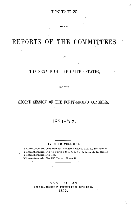 handle is hein.usccsset/usconset20397 and id is 1 raw text is: 


                   INDEX



                       TO THE




REPORTS OF THE COMMITTEES



                        OF




        THE  SENATE OF THE  UNITED STATES,



                      FOR THE




   SECOND SESSION OF THE FORTY-SECOND CONGRESS.


              1871-'72.






            IN FOUR VOLUMES.
Volume 1 contains Nos. 6 to 232, inclusive, except Nos. 41, 183, and 227.
Volume 2 contains No. 41, Parts 1, 2, 3, 4, 5, 6, 7, 8, 9, 10, 11, 12, and 13.
Volume 3 contains No. 183.
Volume 4 contains No. 227, Parts 1, 2, and 3.







            WASHINGTON:
     GOVERNMENT  PRINTING  OFFICE.
                 1872.


