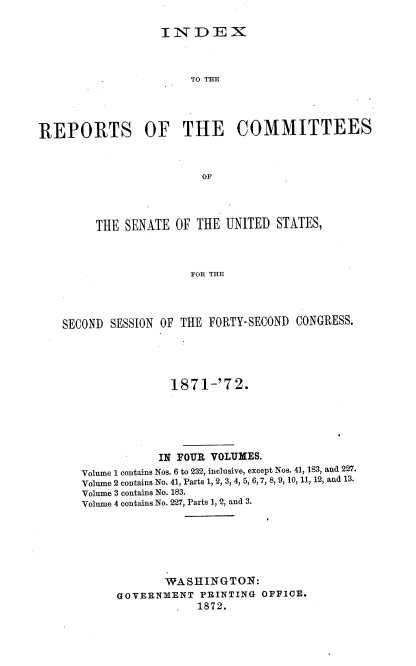 handle is hein.usccsset/usconset20398 and id is 1 raw text is: 

IN   DEX


                       TO THE





REPORTS OF THE COMMITTEES



                         OF




         THE SENATE  OF THE  UNITED STATES,



                       FOR THE




    SECOND SESSION OF THE FORTY-SECOND CONGRESS.





                    1871-'72.






                  IN FOUR VOLUMES.
       Volume 1 contains Nos. 6 to 232, inclusive, except Nos. 41, 183, and 227.
       Volume 2 contains No. 41, Parts 1, 2, 3, 4, 5, 6, 7, 8, 9, 10, 11, 12, and 13.
       Volume 3 contains No. 183.
       Volume 4 contains No. 227, Parts 1, 2, and 3.







                   WASHINGTON:
            GOVERNMENT   PRINTING OFFICE.
                        1872.


