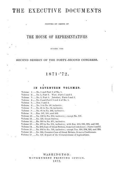 handle is hein.usccsset/usconset20399 and id is 1 raw text is: 



THE EXECUTIVE DOCUMENTS




                      PRINTED BY ORDER OF





          THE   HOUSE OF REPRESENTATIVES




                          1)SG STHE S




  SECOND SESSION OF THE FORTY-SECOND CONGRESS.


                 1871-'72.





         IN  SEVENTEEN VOLUMES.

Volume 1....No. I and Part 1 of No. 1.
Volume 2... .No. 1, Part 2. War; Parts 1 and 2.
Volume 3....No. 1, Part 5. Interior; Parts I and 2.
Volume 4.... No. 2 and Part. 3 and 4 of No. 1.
Volume 5....Nos. 3 and 4.
*Volume 6....No. 5 to No. 20, inclusive.
Volume 7... No. 21 to No. 84, inclusive.
Volume ., -..No. 85 to No. 106, inclusive.
Volume 9... Nos. 107, 109, and 109.
Volnme 10... .No. 110 to No. 212, inclusive; except No. 121.
Volume 11 ---- No. 121, Coast Survey.
Volume 12... .No. 213 to No. 277, inclusive.
Volume 13-No. 27S to No. 291, inclusive; with Nos. 273, 230, 294, and 322.
Volume 14.... No.282, Case of Great Britain, Geneva Conference; Parts 1 and 2.
Volume 15.-No. 2S4 to No. 3-26, inclusive; except Nos. 200 294, 322, and 324.
Volume 16... .No. 324, Counter-Case of Great Britain, Geneva Conference.
Volume 17.... No. 327, Report of the Commissioner of Agriculture.








               WAS  IIIN  GTO  N:
     G OVERNMENT      PRINTING     OFF I CE.
                      1872.


