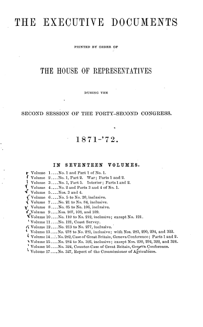 handle is hein.usccsset/usconset20400 and id is 1 raw text is: 




THE EXECUTIVE DOCUMENTS




                      PRINTED BY ORDER OF





          THE   HOUSE OF REPRESENTATIVES




                          DURING THE




   SECOND   SESSION  OF  THE  FORTY-SECOND CONGRESS.





                       1871-'72.





              IN   SEVENTEEN VOLUMES.

    r Volume 1... .No. 1 and Part 1 of No. 1.
      Volume 2.. .No. 1, Part 2. War; Parts 1 and 2.
      Volume 3... No. 1, Part 5. Interior; Parts 1 and 2.
      Volume 4....No. 2 and Parts 3 and 4 of No. 1.
      Volume 5....Nos. 3 and 4.
      Volume 6... .No. 5 to No. 20, inclusive.
      Volume 7... .No. 21 to No. 84, inclusive.
      Volume 8 .... No. 85 to No. 106, inclusive.
    w'Volume 9....Nos. 107, 108, and 109.
    'CVolume 10....No. 110 to No. 212, inclusive; except No. 121.
      Volume 11.... No. 121, Coast Survey.
    4 Volume 12... .No. 213 to No. 277, inclusive.
      Volume 13... No. 278 to No. 281, inclusive; with Nos. 283, 290, 294, and 322.
      Volume 14..:.No. 282, Case of Great Britaiu, Geneva Conference; Parts 1 and 2.
      %Volume 15.... No. 284 to No. 326, inclusive; except Nos. 290, 294, 322, and 324.
      Volume 16... .No. 324, Counter-Case of Great Britain, Gen,v  Conference.
      Volume 17....No. 327, Report of the Commissioner of Agriculture.


