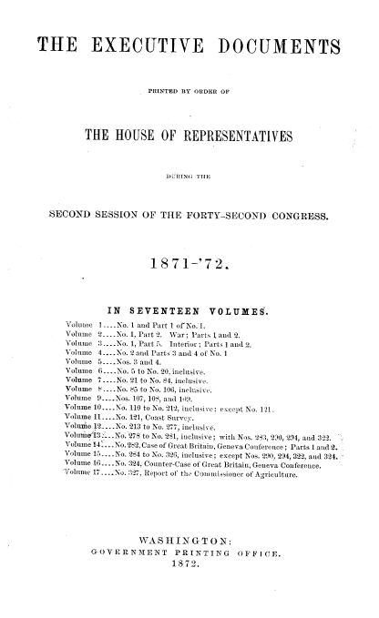 handle is hein.usccsset/usconset20401 and id is 1 raw text is: 




THE EXECUTIVE DOCUMENTS




                      PRINTEI) BY ONDER OF





          THE   HOUSE OF REPRESENTATIVES




                          DURING THI




  SECOND SESSION OF THE FORTY-SECOND CONGRESS.


                 1871-'72.





         IN  SEVENTEEN VOLUMES.
Volume I .... No. 1 and Part 1 of No. 1.
Volume 2.... No. 1, Part 2. War; Parts I and 2.
Volume 3....No. 1, Part 5. Interior; Parts I and 2.
Volume 4.... No. 2 and Parts 3 and 4 of No. I
Volume 5....Nos. 3 and 4.
Volume 6....No. 5 to No. 20, inclusive.
Volume 7....No. 21 to No. 84. inclusive.
Volume S....No. 85 to No. 106, inclusive.
Volume 9..Nos. 107, 108, and 10Io.
Volume 10....No. 110 to No. 2t2, inclesive: except No. 121.
Volume 11 -..No. 121, Coast Survey.
Volume 12 ....o 213 to No. 277, inclusive.
Voluuie 3 ..No. 278 to No. 281, inclusive; with Nos. 283, 210, 294, and 322.
Volume 14 ...No.282, Case of Great Britain, Geneva Conference; Parts 1 and 2.
Volume 1 ....No. 284 to No. 326, inclusive; except Nos. 2   M0, 294, 322, and 324.
Volume 16 ....No. 324, Counter-Case of Great Britain, Geneva Conference.
Volune 17_.-No. 127, Report of the Commissioner of Agriculture.








               WASHINGTON:
      GOVERNMENT      PRINTING     OFFI CE.
                      1872.



